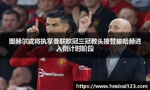 图赫尔或将执掌曼联欧冠三冠教头接替滕哈赫进入倒计时阶段