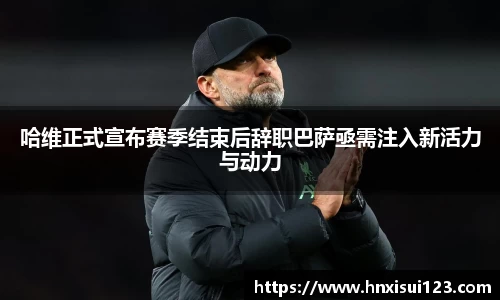 哈维正式宣布赛季结束后辞职巴萨亟需注入新活力与动力